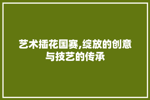艺术插花国赛,绽放的创意与技艺的传承 花朵知识