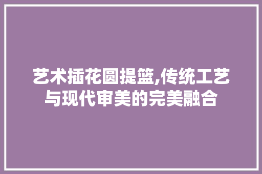 艺术插花圆提篮,传统工艺与现代审美的完美融合