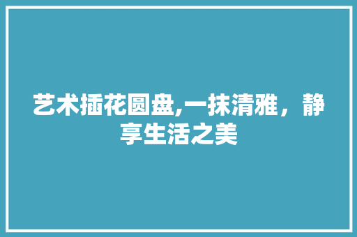 艺术插花圆盘,一抹清雅，静享生活之美