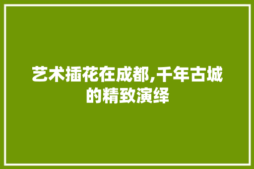 艺术插花在成都,千年古城的精致演绎 花朵知识
