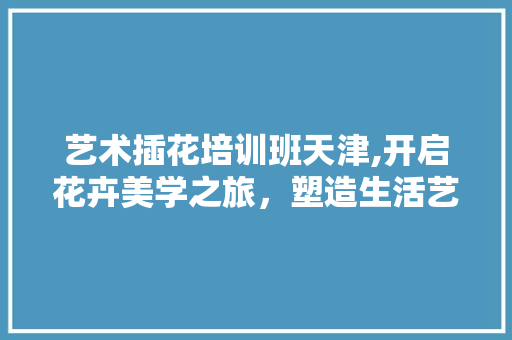 艺术插花培训班天津,开启花卉美学之旅，塑造生活艺术感