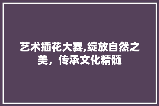 艺术插花大赛,绽放自然之美，传承文化精髓