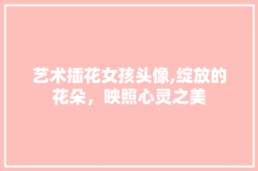 艺术插花女孩头像,绽放的花朵，映照心灵之美 番茄种植技巧