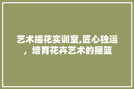 艺术插花实训室,匠心独运，培育花卉艺术的摇篮 番茄病虫害防治