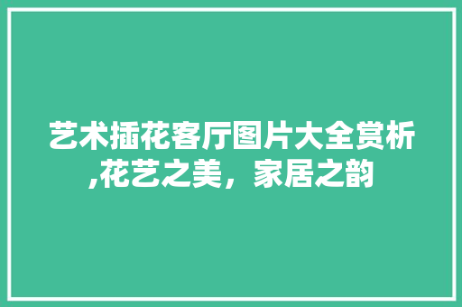 艺术插花客厅图片大全赏析,花艺之美，家居之韵 番茄种植技巧