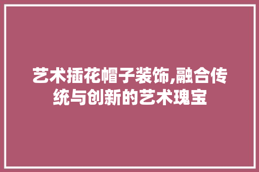 艺术插花帽子装饰,融合传统与创新的艺术瑰宝