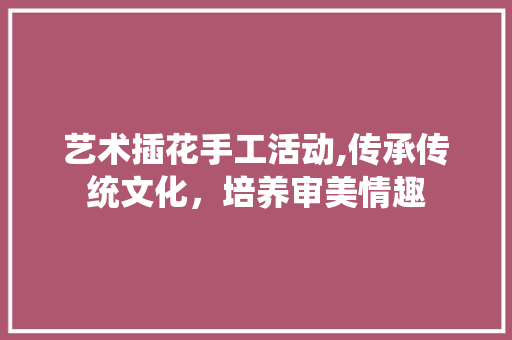 艺术插花手工活动,传承传统文化，培养审美情趣