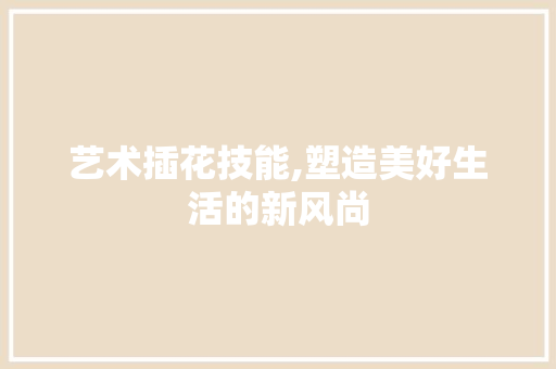 艺术插花技能,塑造美好生活的新风尚