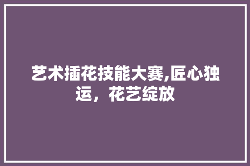 艺术插花技能大赛,匠心独运，花艺绽放