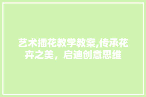 艺术插花教学教案,传承花卉之美，启迪创意思维