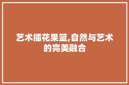 艺术插花果篮,自然与艺术的完美融合 农业常识