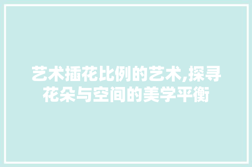 艺术插花比例的艺术,探寻花朵与空间的美学平衡