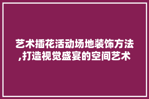 艺术插花活动场地装饰方法,打造视觉盛宴的空间艺术