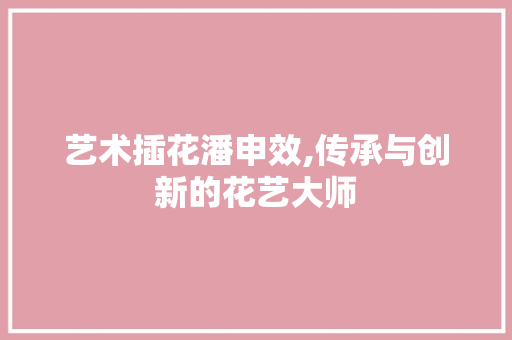 艺术插花潘申效,传承与创新的花艺大师
