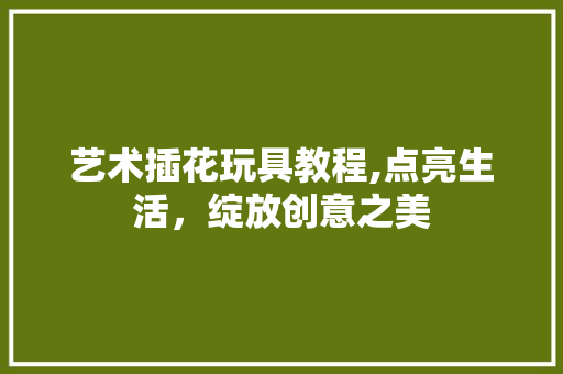 艺术插花玩具教程,点亮生活，绽放创意之美 土壤施肥