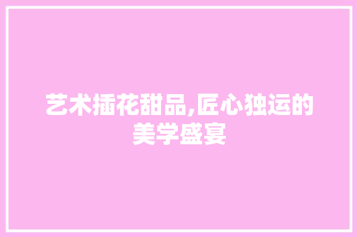 艺术插花甜品,匠心独运的美学盛宴
