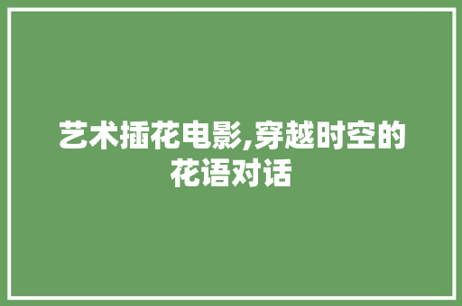 艺术插花电影,穿越时空的花语对话