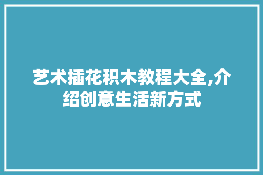 艺术插花积木教程大全,介绍创意生活新方式