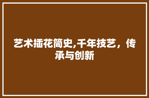 艺术插花简史,千年技艺,传承与创新 花朵知识 艺术插花简史,千年技艺,传承与创新 花朵知识