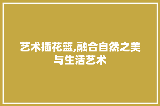 艺术插花篮,融合自然之美与生活艺术 种植技巧