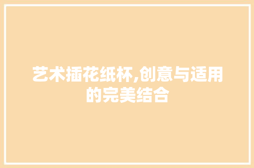 艺术插花纸杯,创意与适用的完美结合 番茄种植技巧