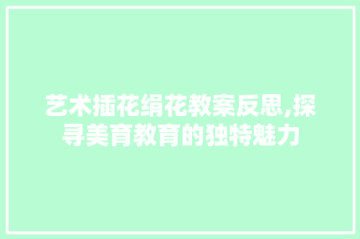 艺术插花绢花教案反思,探寻美育教育的独特魅力