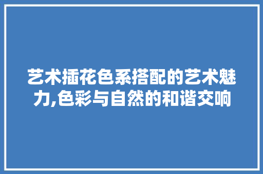 艺术插花色系搭配的艺术魅力,色彩与自然的和谐交响 土壤施肥