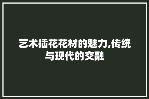 艺术插花花材的魅力,传统与现代的交融 农业常识