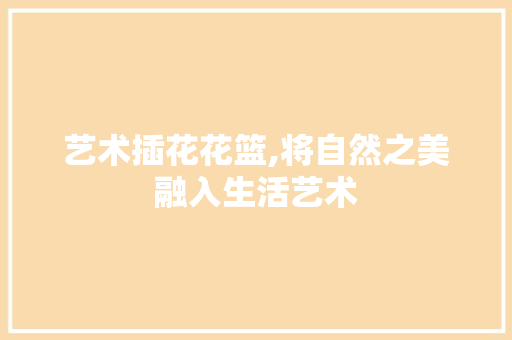 艺术插花花篮,将自然之美融入生活艺术 花朵知识
