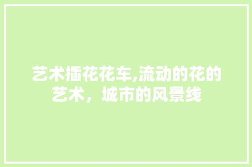 艺术插花花车,流动的花的艺术，城市的风景线 土壤施肥