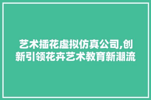 艺术插花虚拟仿真公司,创新引领花卉艺术教育新潮流