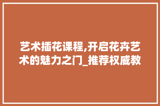艺术插花课程,开启花卉艺术的魅力之门_推荐权威教材及学习指南 土壤施肥