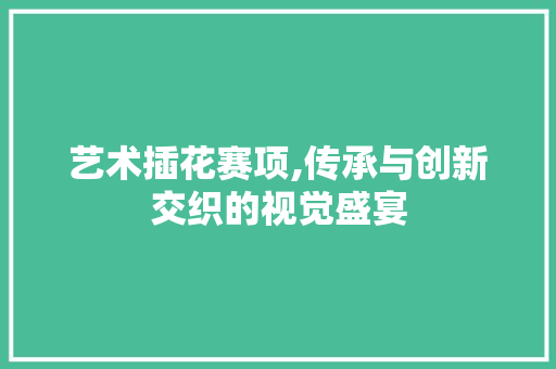 艺术插花赛项,传承与创新交织的视觉盛宴 植物种类