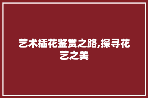 艺术插花鉴赏之路,探寻花艺之美 土壤施肥 艺术插花鉴赏之路,探寻花艺之美 土壤施肥