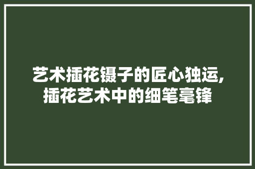 艺术插花镊子的匠心独运,插花艺术中的细笔毫锋 农业常识