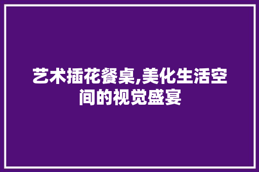 艺术插花餐桌,美化生活空间的视觉盛宴