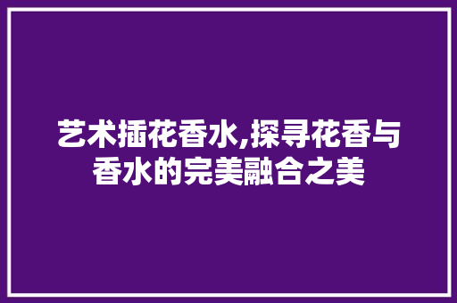 艺术插花香水,探寻花香与香水的完美融合之美 种植技巧 艺术插花香水,探寻花香与香水的完美融合之美 种植技巧