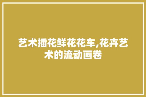 艺术插花鲜花花车,花卉艺术的流动画卷