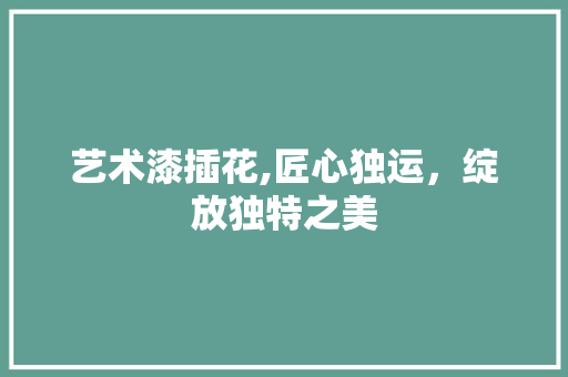 艺术漆插花,匠心独运，绽放独特之美 番茄种植技巧