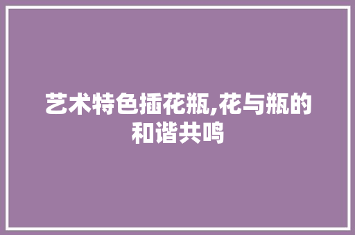 艺术特色插花瓶,花与瓶的和谐共鸣 花朵知识