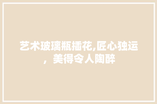 艺术玻璃瓶插花,匠心独运，美得令人陶醉