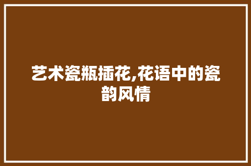 艺术瓷瓶插花,花语中的瓷韵风情