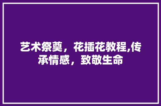 艺术祭奠，花插花教程,传承情感，致敬生命