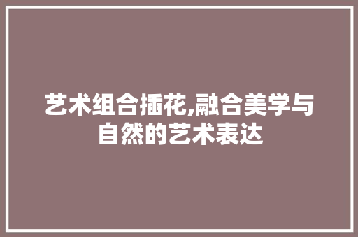 艺术组合插花,融合美学与自然的艺术表达 种植技巧