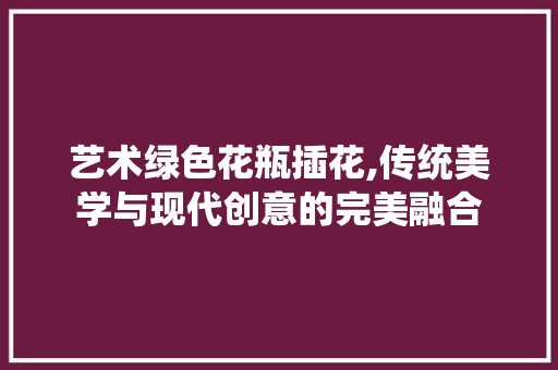 艺术绿色花瓶插花,传统美学与现代创意的完美融合 土壤施肥 艺术绿色花瓶插花,传统美学与现代创意的完美融合 土壤施肥