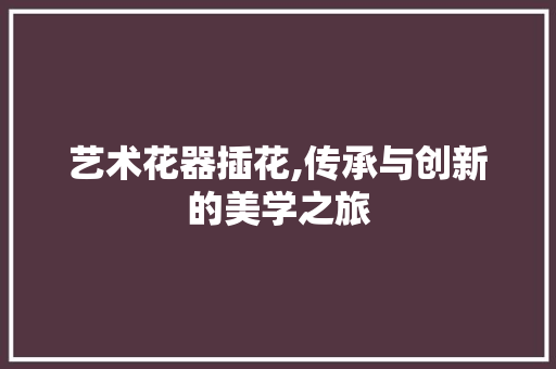艺术花器插花,传承与创新的美学之旅