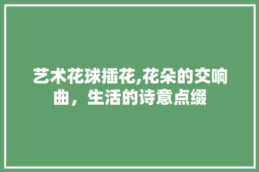 艺术花球插花,花朵的交响曲，生活的诗意点缀