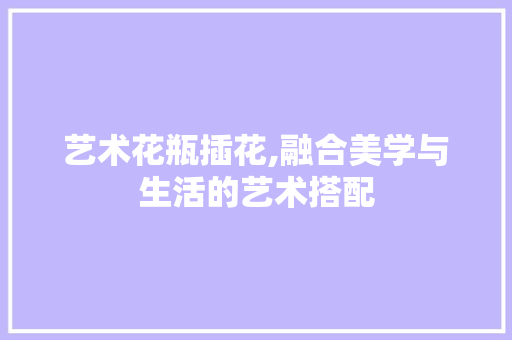 艺术花瓶插花,融合美学与生活的艺术搭配 农业常识