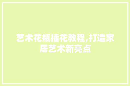 艺术花瓶插花教程,打造家居艺术新亮点 植物种类 艺术花瓶插花教程,打造家居艺术新亮点 植物种类