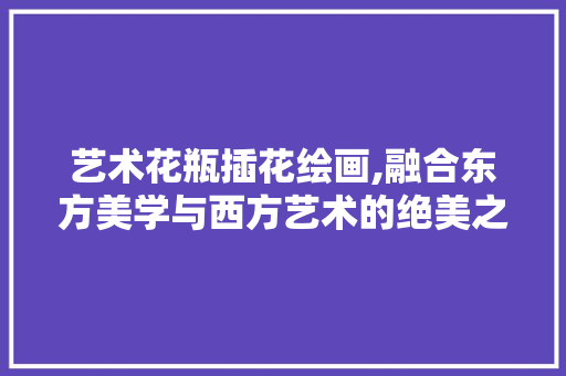 艺术花瓶插花绘画,融合东方美学与西方艺术的绝美之境 番茄种植技巧